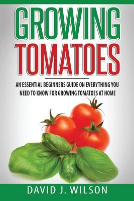Growing Tomatoes: An Essential Beginners Guide on Everything You Need to Know for Growing Tomatoes at Home Paperback Createspace Independent Publishing Platform