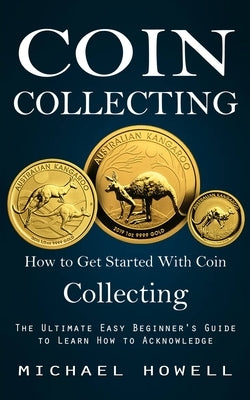 Coin Collecting: How to Get Started With Coin Collecting (The Ultimate Easy Beginner's Guide to Learn How to Acknowledge) by Howell, Michael