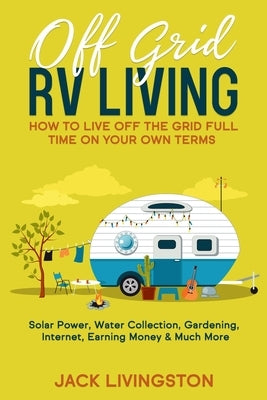Off Grid RV Living: How to Live off the Grid Full Time on Your Own Terms - Solar Power, Water Collection, Gardening, Internet, Earning Mon Paperback Independently Published