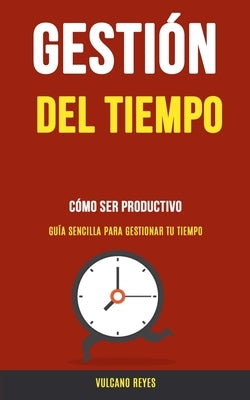 Gestión del Tiempo: Cómo Ser Productivo (Guía Sencilla Para Gestionar Tu Tiempo) by Reyes, Vulcano
