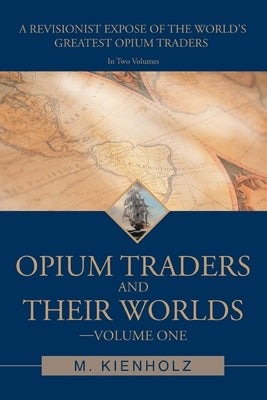 Opium Traders and Their Worlds-Volume One: A Revisionist Exposé of the World's Greatest Opium Traders Paperback iUniverse