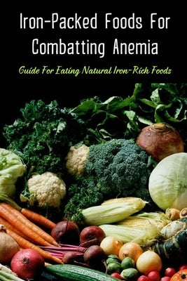 Iron-Packed Foods For Combatting Anemia: Guide For Eating Natural Iron-Rich Foods: All You Need To Know About Iron Supplements Paperback Independently Published