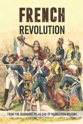 French Revolution: From The Beginning To An End Of Revolution History: French Revolution Leaders Paperback Independently Published