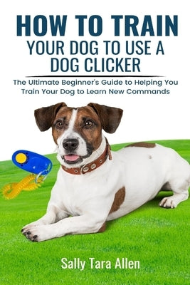 How To Train Your Dog To Use A Dog Clicker: The Ultimate Beginner's Guide to Helping You Train Your Dog to Learn New Commands Paperback Kdk Publishing