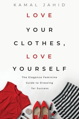Love Your Clothes, Love Yourself: The Elegance Feminine Guide To Dressing For Success: By EleganceFeminine.com Paperback Independently Published