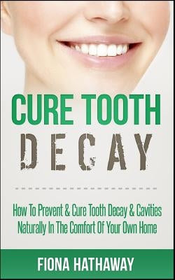 Cure Tooth Decay: How To Prevent & Cure Tooth Decay & Cavities Naturally In The Comfort Of Your Own Home Paperback Createspace Independent Publishing Platform