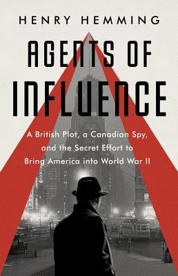 Agents of Influence: A British Campaign, a Canadian Spy, and the Secret Plot to Bring America Into World War II by Hemming, Henry