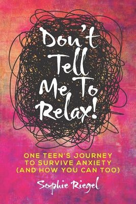 Don't Tell Me to Relax!: One Teen's Journey to Survive Anxiety and How You Can Too by Riegel, Sophie