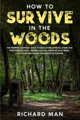 How to Survive in The Woods: The Prepper's Survival Guide to Build Home Defense, Store & Find Food Sources, Prepare Natural Medicine with Herbs, & Paperback Richard Man