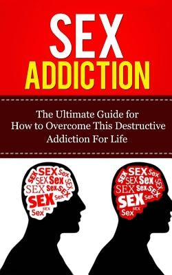 Sex Addiction: The Ultimate Guide for How to Overcome This Destructive Addiction For Life Paperback Createspace Independent Publishing Platform