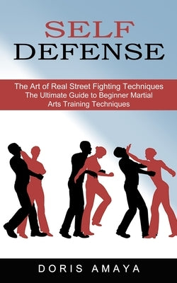 Self Defense: The Art of Real Street Fighting Techniques (The Ultimate Guide to Beginner Martial Arts Training Techniques) by Amaya, Doris