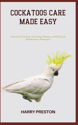 Cockatoos Care Made Easy: Essential Training, Grooming, Dietary, and Physical Maintenance Strategies Paperback Independently Published