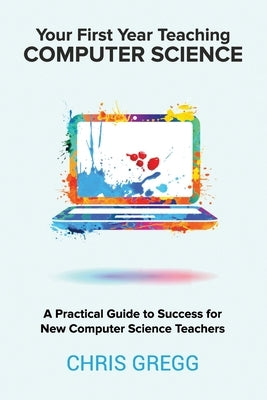 Your First Year Teaching Computer Science: A Practical Guide to Success for New Computer Science Teachers Paperback Alinea Knowledge, LLC
