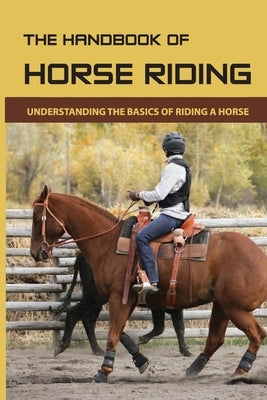 The Handbook Of Horse Riding: Understanding The Basics Of Riding A Horse: How To Ride A Horse Step By Step Paperback Independently Published