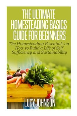 The Ultimate Homesteading Basics Guide for Beginners: The Homesteading Essentials on How to Build a Life of Self Sufficiency and Sustainability Paperback Createspace Independent Publishing Platform
