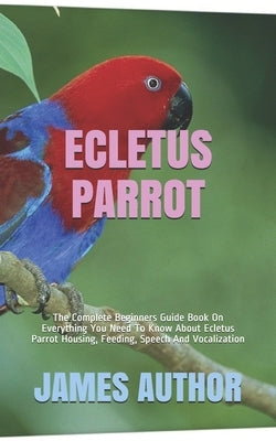 Ecletus Parrot: The Complete Beginners Guide Book On Everything You Need To Know About Ecletus Parrot Housing, Feeding, Speech And Voc Paperback Independently Published