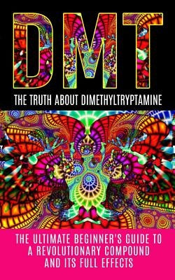 Dmt: The Truth About Dimethyltryptamine: The Ultimate Beginner's Guide To A Revolutionary Compound And Its Full Effects Paperback Createspace Independent Publishing Platform
