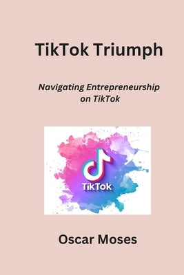 TikTok Triumph: Navigating Entrepreneurship on TikTok by Moses, Oscar