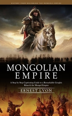 Mongolian Empire: History from Beginning the Mongols Empire (A Step by Step Captivating Guide to a Remarkable Genghis Khan & the Mongol by Lyon, Ernest