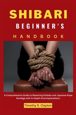 Shibari Beginner's Handbook: A Comprehensive Guide to Mastering Kinbaku and Japanese Rope Bondage with In-Depth Knot Explanations. by Clayton, Timothy R.