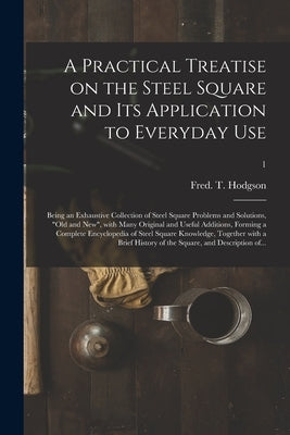A Practical Treatise on the Steel Square and Its Application to Everyday Use: Being an Exhaustive Collection of Steel Square Problems and Solutions, " by Hodgson, Fred T. (Frederick Thomas)
