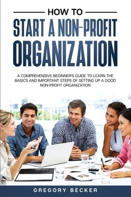 How to Start a Non-Profit Organization: A Comprehensive Beginner's Guide to Learn the Basics and Important Steps of Setting Up a Good Non-Profit Organ Paperback Independently Published
