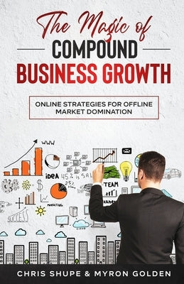 The Magic Of Compound Business Growth: Online Strategies For Offline Market Domination Paperback Independently Published
