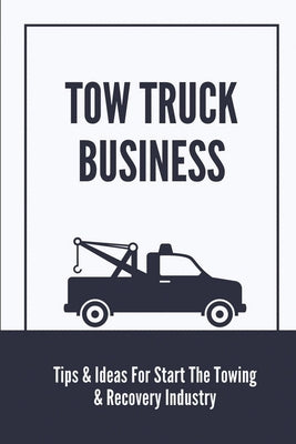Tow Truck Business: Tips & Ideas For Start The Towing & Recovery Industry: Start A Towing Company Paperback Independently Published