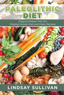 Paleolithic Diet: Digging Deeper Into the Original Human Diet and Paleo Recipes by Sullivan, Lindsay