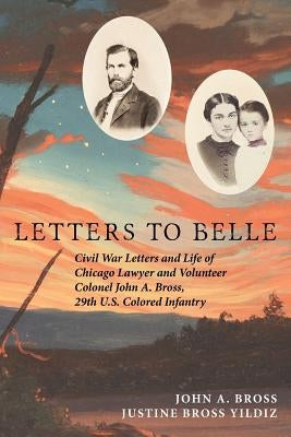 Letters to Belle: Civil War Letters and Life of Chicago Lawyer and Volunteer Colonel John A. Bross, 29th U.S. Colored Infantry Paperback Independently Published