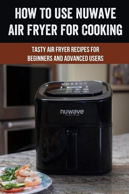 How To Use Nuwave Air Fryer For Cooking: Tasty Air Fryer Recipes For Beginners And Advanced Users: Nuwave Air Fryer Manual To Make Foods Paperback Independently Published