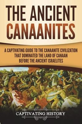 The Ancient Canaanites: A Captivating Guide to the Canaanite Civilization that Dominated the Land of Canaan Before the Ancient Israelites Paperback Createspace Independent Publishing Platform