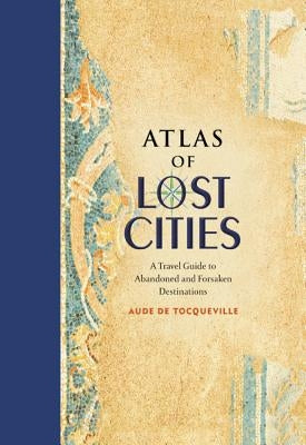 Atlas of Lost Cities: A Travel Guide to Abandoned and Forsaken Destinations by De Tocqueville, Aude