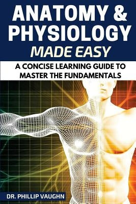 Anatomy and Physiology: Anatomy and Physiology Made Easy: A Concise Learning Guide to Master the Fundamentals Paperback Createspace Independent Publishing Platform