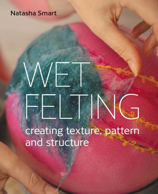 Wet Felting: Creating Texture, Pattern and Structure by Smart, Natasha