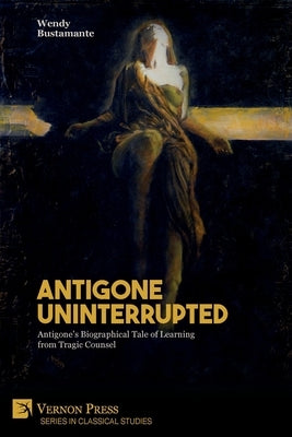 Antigone Uninterrupted: Antigone's Biographical Tale of Learning from Tragic Counsel by Bustamante, Wendy