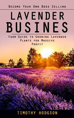 Lavender Business: Become Your Own Boss Selling Lavender (Farm Guide to Growing Lavender Plants for Massive Profit) by Hodgson, Timothy