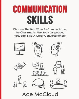 Communication Skills: Discover The Best Ways To Communicate, Be Charismatic, Use Body Language, Persuade & Be A Great Conversationalist by McCloud, Ace