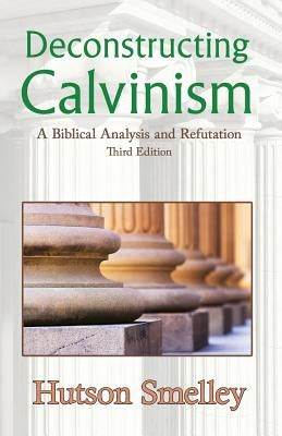 Deconstructing Calvinism: A Biblical Analysis and Refutation Paperback Hutson Smelley