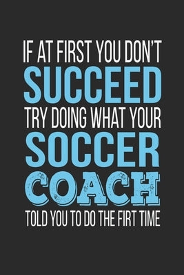 If at first you don't succeed Try Doing what your Soccer Coach told you to do the first time: Soccer Coach Appreciation Gift Paperback Independently Published