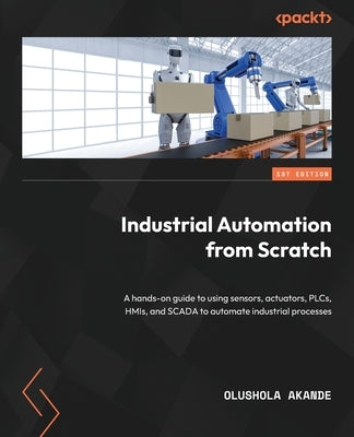 Industrial Automation from Scratch: A hands-on guide to using sensors, actuators, PLCs, HMIs, and SCADA to automate industrial processes Paperback Packt Publishing