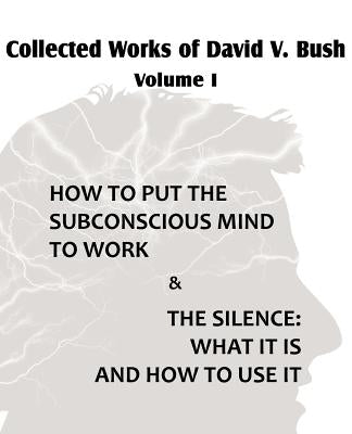 Collected Works of David V. Bush Volume I - How to put the Subconscious Mind to Work & The Silence by Bush, David V.