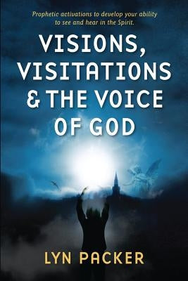 Visions, Visitations and the Voice of God: Prophetic Activations to develop your abiity to see and hear in the Spirit Robert and Lyn Packer