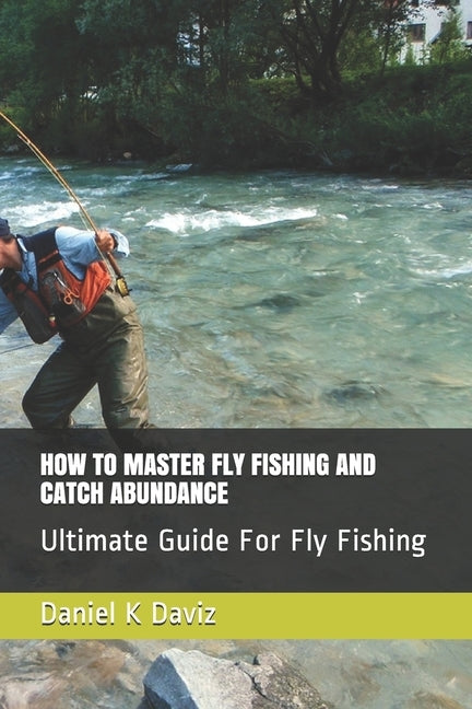 How to Master Fly Fishing and Catch Abundance: Ultimate Guide For Fly Fishing Paperback Independently Published