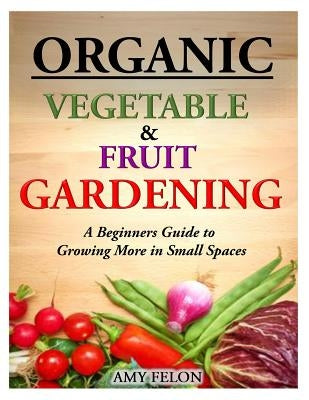 Organic Vegetable and Fruit Gardening: A Beginners Guide to Growing More in Small Spaces Paperback Createspace Independent Publishing Platform