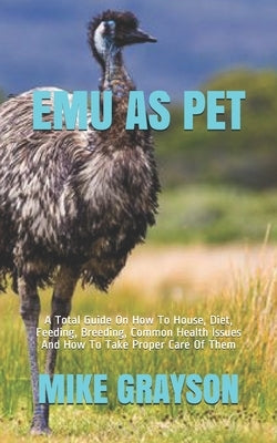 Emu as Pet: A Total Guide On How To House, Diet, Feeding, Breeding, Common Health Issues And How To Take Proper Care Of Them Paperback Independently Published