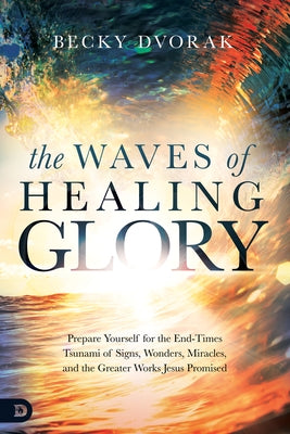 The Waves of Healing Glory: Prepare Yourself for the End-Times Tsunami of Signs, Wonders, Miracles, and the Greater Works Jesus Promised Destiny Image Incorporated