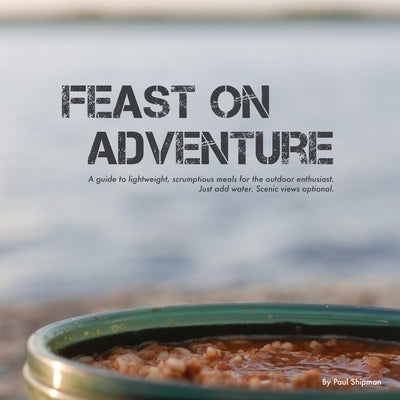 Feast on Adventure: Lightweight, scrumptious recipes for the outdoor enthusiast. Just add water. Scenic views optional. Paperback FriesenPress