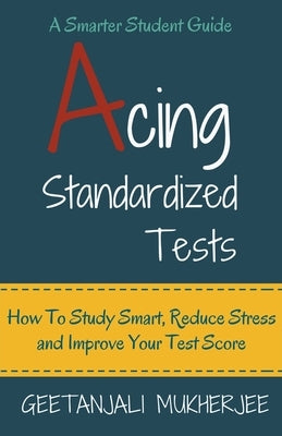 Acing Standardized Tests: How To Study Smart, Reduce Stress and Improve Your Test Score by Mukherjee, Geetanjali
