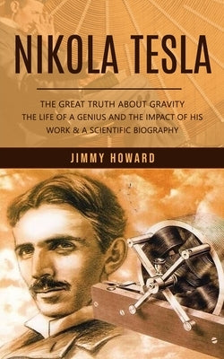 Nikola Tesla: The Great Truth About Gravity (The Life of a Genius and the Impact of His Work & a Scientific Biography) Paperback Jimmy Howard
